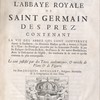 Histoire de l'abbaye royale de Saint Germain des Prez, contenant la vie des abbez qui l'ont gouvernée depuis sa fondation : les Hommes Illustres qu'elle a donnez à l'Eglise et à l'Etat : les Privileges accordez par les Souverains Pontifes & par les Evêques : les Dons des Rois, des Princes et des autres Bienfaicteurs. Avec la Description de l'Eglise, des tombeaux & de tout ce qu'elle contient de plus remarquable. Le tout justifié par des Titres authentiques, et enrichi de Plans et de Figures